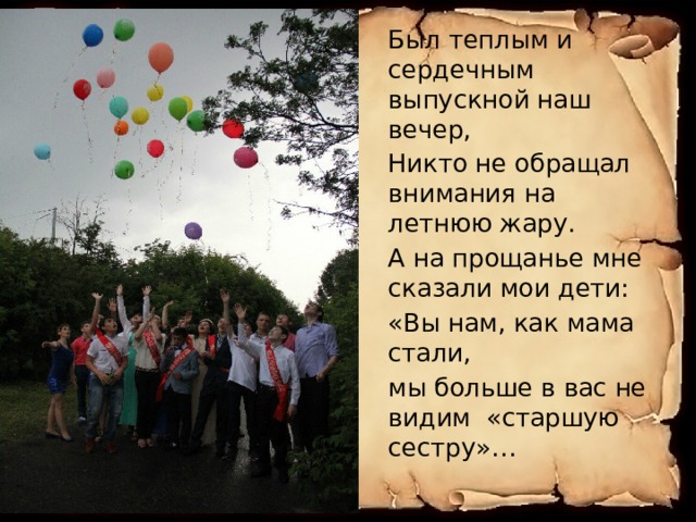 Был теплым и сердечным выпускной наш вечер, Никто не обращал внимания на летнюю жару. А на прощанье мне сказали мои дети: «Вы нам, как мама стали, мы больше в вас не видим «старшую сестру»… 