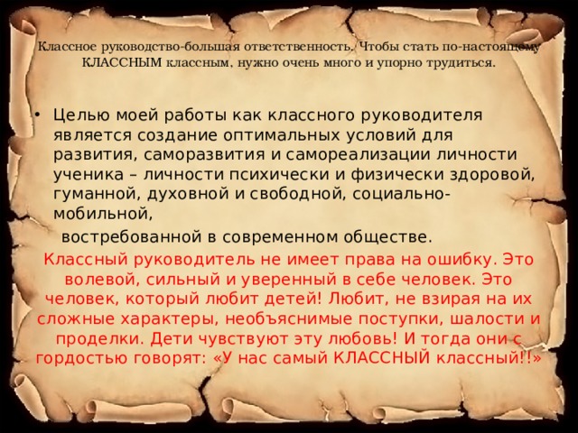 Классное руководство-большая ответственность. Чтобы стать по-настоящему КЛАССНЫМ классным, нужно очень много и упорно трудиться. Целью моей работы как классного руководителя является создание оптимальных условий для развития, саморазвития и самореализации личности ученика – личности психически и физически здоровой, гуманной, духовной и свободной, социально-мобильной,  востребованной в современном обществе. Классный руководитель не имеет права на ошибку. Это волевой, сильный и уверенный в себе человек. Это человек, который любит детей! Любит, не взирая на их сложные характеры, необъяснимые поступки, шалости и проделки. Дети чувствуют эту любовь! И тогда они с гордостью говорят: «У нас самый КЛАССНЫЙ классный!!» 