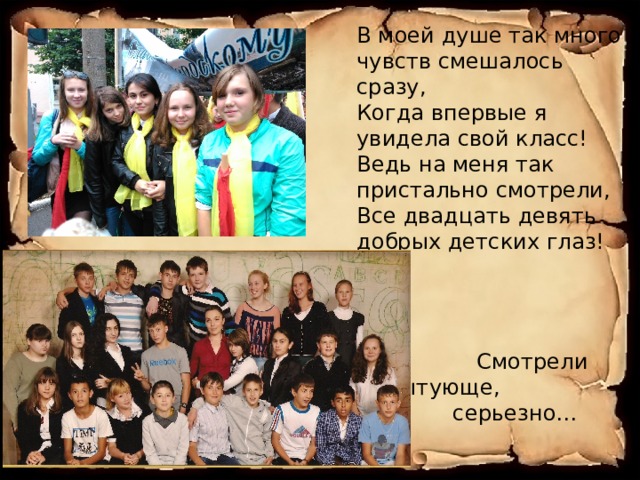 В моей душе так много чувств смешалось сразу,  Когда впервые я увидела свой класс!  Ведь на меня так пристально смотрели,  Все двадцать девять добрых детских глаз!  Смотрели испытующе, серьезно… 