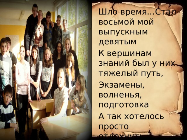 Шло время…Стал восьмой мой выпускным девятым К вершинам знаний был у них тяжелый путь, Экзамены, волненья, подготовка А так хотелось просто отдохнуть… Но очень не хотелось расставаться… 