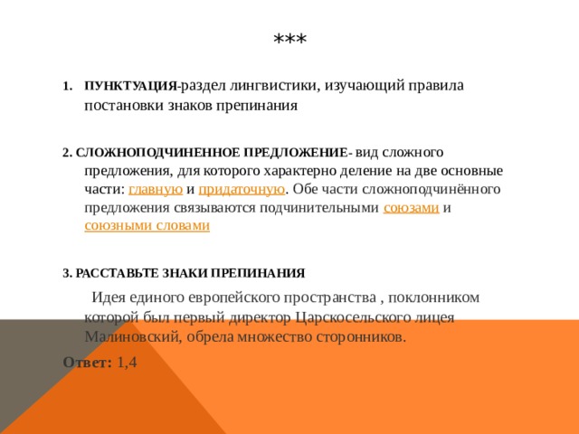 *** ПУНКТУАЦИЯ- раздел лингвистики, изучающий правила постановки знаков препинания  2. СЛОЖНОПОДЧИНЕННОЕ ПРЕДЛОЖЕНИЕ-   вид сложного предложения, для которого характерно деление на две основные части:  главную  и  придаточную . Обе части сложноподчинённого предложения связываются подчинительными союзами  и  союзными словами  3. РАССТАВЬТЕ ЗНАКИ ПРЕПИНАНИЯ  Идея единого европейского пространства , поклонником которой был первый директор Царскосельского лицея Малиновский, обрела множество сторонников. Ответ: 1,4  