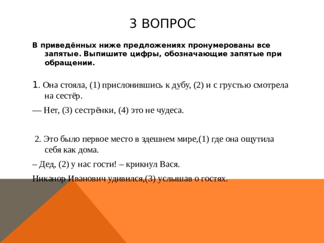 3 вопрос В приведённых ниже предложениях пронумерованы все запятые. Выпишите цифры, обозначающие запятые при обращении.    1 . Она стояла, (1) прислонившись к дубу, (2) и с грустью смотрела на сестёр. — Нет, (3) сестрёнки, (4) это не чудеса.   2. Это было первое место в здешнем мире,(1) где она ощутила себя как дома. – Дед, (2) у нас гости! – крикнул Вася. Никанор Иванович удивился,(3) услышав о гостях.  