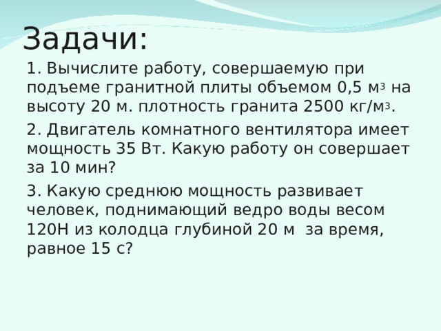 Задачи: 1. Вычислите работу, совершаемую при подъеме гранитной плиты объемом 0,5 м 3 на высоту 20 м. плотность гранита 2500 кг/м 3 . 2. Двигатель комнатного вентилятора имеет мощность 35 Вт. Какую работу он совершает за 10 мин? 3. Какую среднюю мощность развивает человек, поднимающий ведро воды весом 120Н из колодца глубиной 20 м за время, равное 15 с? 