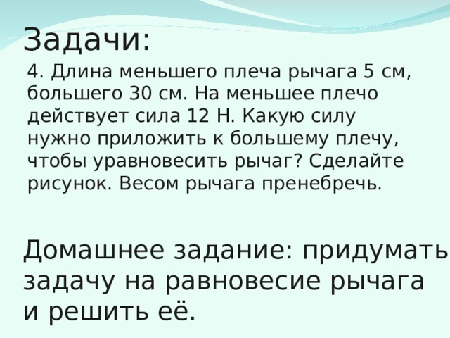 Задачи: 4. Длина меньшего плеча рычага 5 см, большего 30 см. На меньшее плечо действует сила 12 Н. Какую силу нужно приложить к большему плечу, чтобы уравновесить рычаг? Сделайте рисунок. Весом рычага пренебречь. Домашнее задание: придумать задачу на равновесие рычага и решить её. 