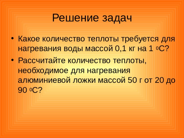 Решение задач Какое количество теплоты требуется для нагревания воды массой 0,1 кг на 1 0 С? Рассчитайте количество теплоты, необходимое для нагревания алюминиевой ложки массой 50 г от 20 до 90 0 С? 