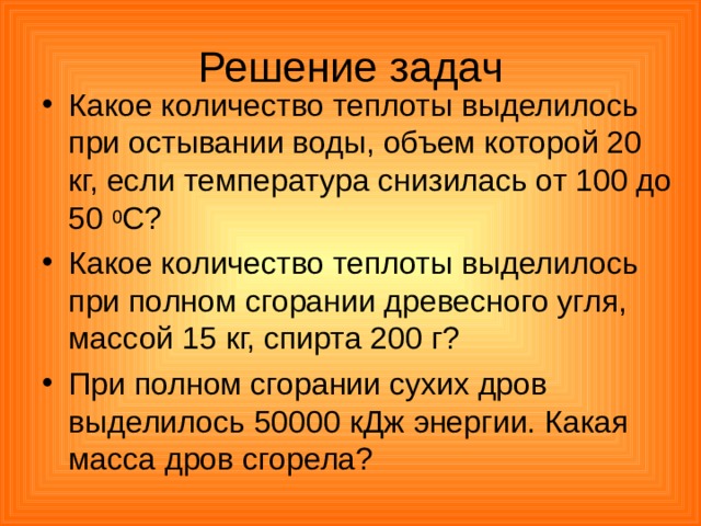 Решение задач Какое количество теплоты выделилось при остывании воды, объем которой 20 кг, если температура снизилась от 100 до 50 0 С? Какое количество теплоты выделилось при полном сгорании древесного угля, массой 15 кг, спирта 200 г? При полном сгорании сухих дров выделилось 50000 кДж энергии. Какая масса дров сгорела? 