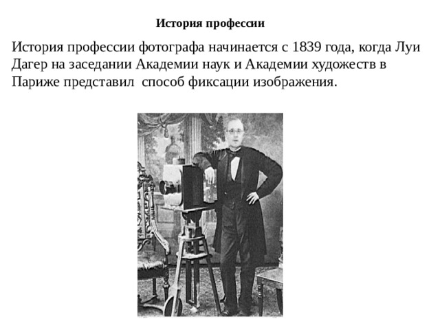 История профессии История профессии фотографа начинается с 1839 года, когда Луи Дагер на заседании Академии наук и Академии художеств в Париже представил способ фиксации изображения. 