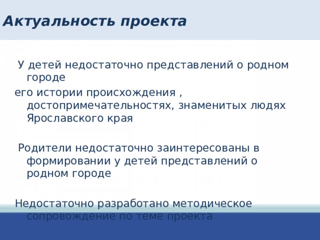 Актуальность проекта  У детей недостаточно представлений о родном городе его истории происхождения , достопримечательностях, знаменитых людях Ярославского края  Родители недостаточно заинтересованы в формировании у детей представлений о родном городе Недостаточно разработано методическое сопровождение по теме проекта   