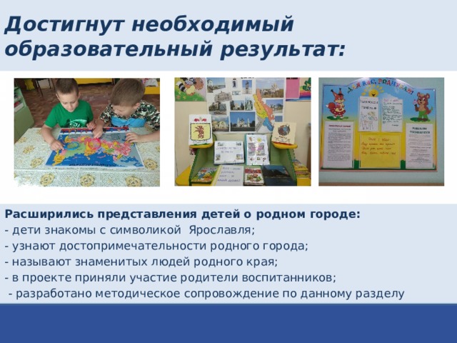 Достигнут необходимый образовательный результат: Расширились представления детей о родном городе: - дети знакомы с символикой Ярославля; - узнают достопримечательности родного города; - называют знаменитых людей родного края; - в проекте приняли участие родители воспитанников;  - разработано методическое сопровождение по данному разделу 