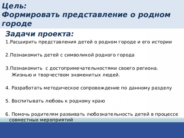 Цель:  Формировать представление о родном городе Задачи проекта: 1.Расширить представления детей о родном городе и его истории 2.Познакомить детей с символикой родного города 3.Познакомить с достопримечательностями своего региона.  Жизнью и творчеством знаменитых людей. 4. Разработать методическое сопровождение по данному разделу 5. Воспитывать любовь к родному краю 6. Помочь родителям развивать любознательность детей в процессе совместных мероприятий 