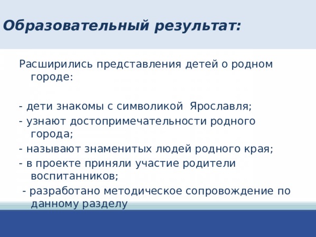 Образовательный результат: Расширились представления детей о родном городе: - дети знакомы с символикой Ярославля; - узнают достопримечательности родного города; - называют знаменитых людей родного края; - в проекте приняли участие родители воспитанников;  - разработано методическое сопровождение по данному разделу 