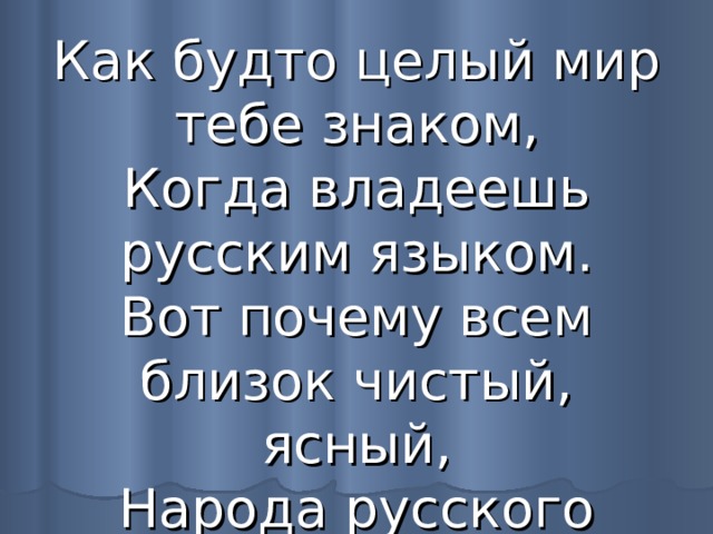 Как будто целый мир тебе знаком,  Когда владеешь русским языком.  Вот почему всем близок чистый, ясный,  Народа русского язык прекрасный. 