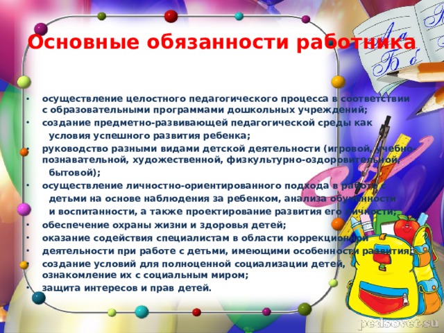 Основные обязанности работника осуществление целостного педагогического процесса в соответствии с образовательными программами дошкольных учреждений; создание предметно-развивающей педагогической среды как  условия успешного развития ребенка; руководство разными видами детской деятельности (игровой, учебно-познавательной, художественной, физкультурно-оздоровительной,  бытовой); осуществление личностно-ориентированного подхода в работе с  детьми на основе наблюдения за ребенком, анализа обученности  и воспитанности, а также проектирование развития его личности; обеспечение охраны жизни и здоровья детей; оказание содействия специалистам в области коррекционной деятельности при работе с детьми, имеющими особенности развития; создание условий для полноценной социализации детей, ознакомление их с социальным миром; защита интересов и прав детей.  