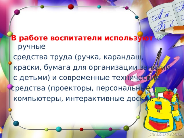 В работе воспитатели используют  ручные  средства труда (ручка, карандаш,  краски, бумага для организации занятий  с детьми) и современные технические средства (проекторы, персональные  компьютеры, интерактивные доски). 