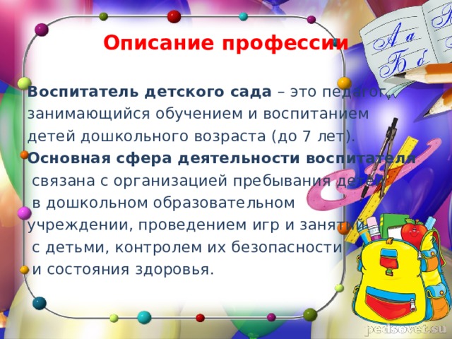 Описание профессии Воспитатель детского сада – это педагог, занимающийся обучением и воспитанием детей дошкольного возраста (до 7 лет). Основная сфера деятельности воспитателя  связана с организацией пребывания детей  в дошкольном образовательном учреждении, проведением игр и занятий  с детьми, контролем их безопасности  и состояния здоровья.   