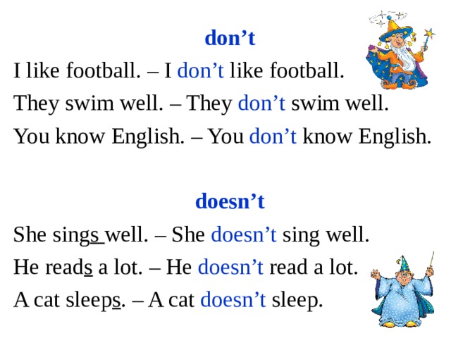 don’t I like football. – I don’t like football. They swim well. – They don’t swim well. You know English. – You don’t know English. doesn’t She sing s well. – She doesn’t sing well. He read s a lot. – He doesn’t read a lot. A cat sleep s . – A cat doesn’t sleep. 