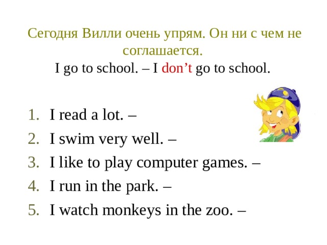 Сегодня Вилли очень упрям. Он ни с чем не соглашается.   I go to school. – I don’t go to school.  I read a lot. – I swim very well. – I like to play computer games. – I run in the park. – I watch monkeys in the zoo. – 