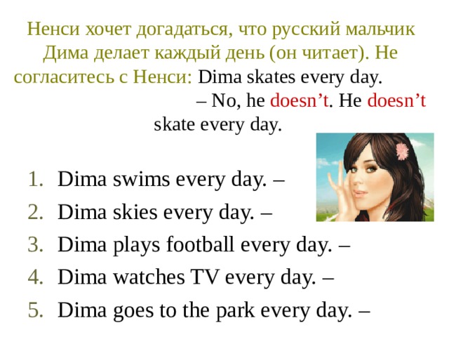 Ненси хочет догадаться, что русский мальчик Дима делает каждый день (он читает). Не согласитесь с Ненси :  Dima skates every day.  – No, he doesn’t . He doesn’t skate every day.  Dima swims every day. – Dima skies every day. – Dima plays football every day. – Dima watches TV every day. – Dima goes to the park every day. – 