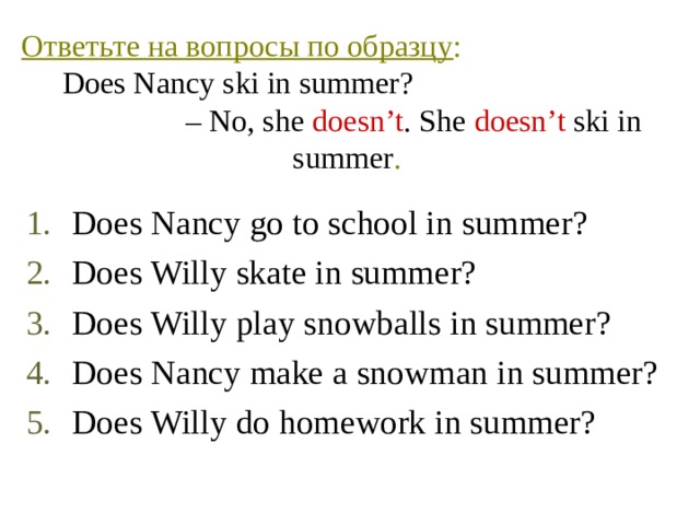 Ответьте на вопросы по образцу :  Does Nancy ski in summer? – No, she doesn’t . She doesn’t ski in summer . Does Nancy go to school in summer? Does Willy skate in summer? Does Willy play snowballs in summer? Does Nancy make a snowman in summer? Does Willy do homework in summer? 