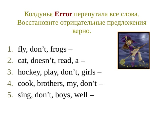 Колдунья Error  перепутала все слова. Восстановите отрицательные предложения верно. fly, don’t, frogs – cat, doesn’t, read, a – hockey, play, don’t, girls – cook, brothers, my, don’t – sing, don’t, boys, well – 