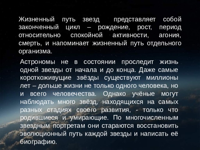 Жизненный путь звезд представляет собой законченный цикл – рождение, рост, период относительно спокойной активности, агония, смерть, и напоминает жизненный путь отдельного организма. Астрономы не в состоянии проследит жизнь одной звезды от начала и до конца. Даже самые короткоживущие звёзды существуют миллионы лет – дольше жизни не только одного человека, но и всего человечества. Однако учёные могут наблюдать много звёзд, находящихся на самых разных стадиях своего развития, - только что родившиеся и умирающие. По многочисленным звездным портретам они стараются восстановить эволюционный путь каждой звезды и написать её биографию. 