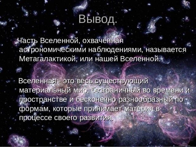 Вывод.  Часть Вселенной, охваченная астрономическими наблюдениями, называется Метагалактикой, или нашей Вселенной.  Вселенная - это весь существующий материальный мир, безграничный во времени и пространстве и бесконечно разнообразный по формам, которые принимает материя в процессе своего развития. 