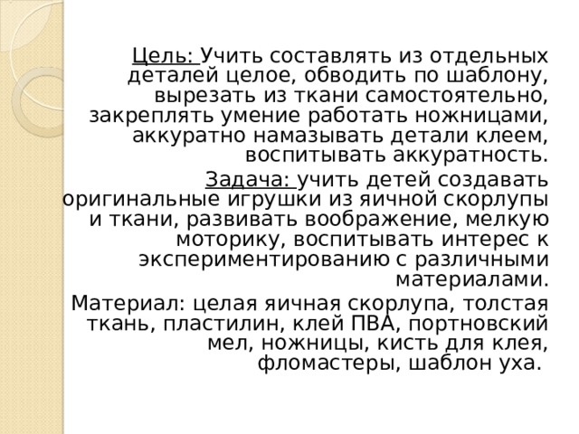 Цель: Учить составлять из отдельных деталей целое, обводить по шаблону, вырезать из ткани самостоятельно, закреплять умение работать ножницами, аккуратно намазывать детали клеем, воспитывать аккуратность. Задача: учить детей создавать оригинальные игрушки из яичной скорлупы и ткани, развивать воображение, мелкую моторику, воспитывать интерес к экспериментированию с различными материалами. Материал: целая яичная скорлупа, толстая ткань, пластилин, клей ПВА, портновский мел, ножницы, кисть для клея, фломастеры, шаблон уха. 