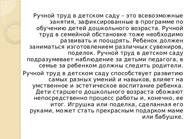 Ручной труд в детском саду – это всевозможные занятия, зафиксированные в программе по обучению детей дошкольного возраста. Ручной труд в семейной обстановке тоже необходимо развивать и поощрять. Ребенок должен заниматься изготовлением различных сувениров, поделок. Ручной труд в детском саду подразумевает наблюдение за детьми педагога, в семье за ребенком должны следить родители. Ручной труд в детском саду способствует развитию самых разных умений и навыков, влияет на умственное и эстетическое воспитание ребенка. Дети старшего дошкольного возраста обожают непосредственно процесс работы и, конечно, ее итог. Игрушка или поделка, сделанная его руками, может стать прекрасным подарком маме или бабушке. 