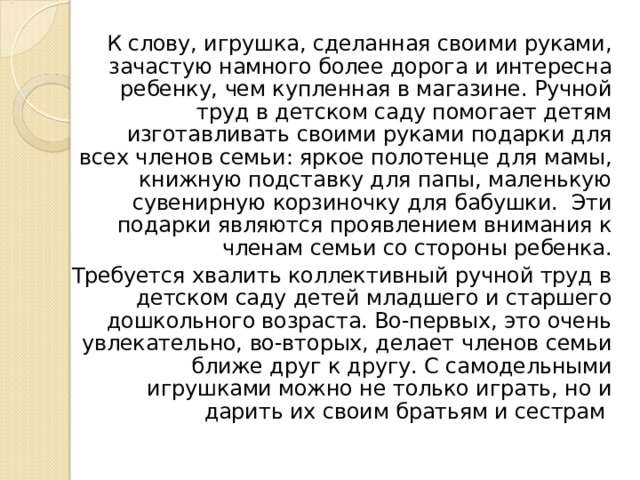 К слову, игрушка, сделанная своими руками, зачастую намного более дорога и интересна ребенку, чем купленная в магазине. Ручной труд в детском саду помогает детям изготавливать своими руками подарки для всех членов семьи: яркое полотенце для мамы, книжную подставку для папы, маленькую сувенирную корзиночку для бабушки. Эти подарки являются проявлением внимания к членам семьи со стороны ребенка. Требуется хвалить коллективный ручной труд в детском саду детей младшего и старшего дошкольного возраста. Во-первых, это очень увлекательно, во-вторых, делает членов семьи ближе друг к другу. С самодельными игрушками можно не только играть, но и дарить их своим братьям и сестрам 