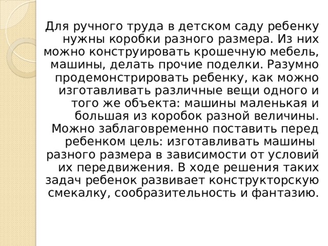 Для ручного труда в детском саду ребенку нужны коробки разного размера. Из них можно конструировать крошечную мебель, машины, делать прочие поделки. Разумно продемонстрировать ребенку, как можно изготавливать различные вещи одного и того же объекта: машины маленькая и большая из коробок разной величины. Можно заблаговременно поставить перед ребенком цель: изготавливать машины разного размера в зависимости от условий их передвижения. В ходе решения таких задач ребенок развивает конструкторскую смекалку, сообразительность и фантазию. 