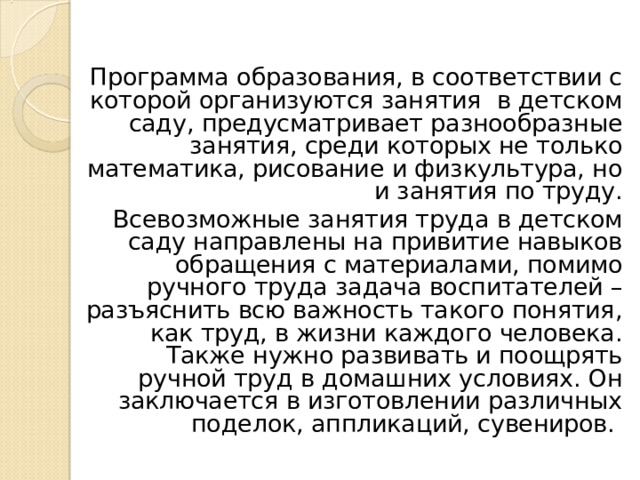  Программа образования, в соответствии с которой организуются занятия в детском саду, предусматривает разнообразные занятия, среди которых не только математика, рисование и физкультура, но и занятия по труду. Всевозможные занятия труда в детском саду направлены на привитие навыков обращения с материалами, помимо ручного труда задача воспитателей – разъяснить всю важность такого понятия, как труд, в жизни каждого человека. Также нужно развивать и поощрять ручной труд в домашних условиях. Он заключается в изготовлении различных поделок, аппликаций, сувениров. 
