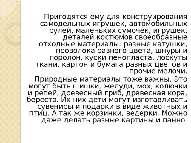 Пригодятся ему для конструирования самодельных игрушек, автомобильных рулей, маленьких сумочек, игрушек, деталей костюмов своеобразные отходные материалы: разные катушки, проволока разного цвета, шнуры и поролон, куски пенопласта, лоскуты ткани, картон и бумага разных цветов и прочие мелочи. Природные материалы тоже важны. Это могут быть шишки, желуди, мох, колючки и репей, древесный гриб, древесная кора, береста. Их них дети могут изготавливать сувениры и подарки в виде животных и птиц. А так же корзинки, ведерки. Можно даже делать разные картины и панно 