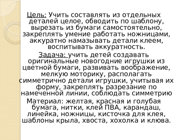 Цель: Учить составлять из отдельных деталей целое, обводить по шаблону, вырезать из бумаги самостоятельно, закреплять умение работать ножницами, аккуратно намазывать детали клеем, воспитывать аккуратность. Задача: учить детей создавать оригинальные новогодние игрушки из цветной бумаги, развивать воображение, мелкую моторику, располагать симметрично детали игрушки, учитывая их форму, закреплять разрезание по намеченной линии, соблюдать симметрию Материал: желтая, красная и голубая бумага, нитки, клей ПВА, карандаш, линейка, ножницы, кисточка для клея, шаблоны крыла, хвоста, хохолка и клюва. 