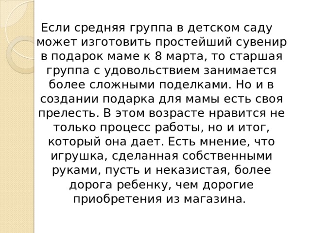 Если средняя группа в детском саду может изготовить простейший сувенир в подарок маме к 8 марта, то старшая группа с удовольствием занимается более сложными поделками. Но и в создании подарка для мамы есть своя прелесть. В этом возрасте нравится не только процесс работы, но и итог, который она дает. Есть мнение, что игрушка, сделанная собственными руками, пусть и неказистая, более дорога ребенку, чем дорогие приобретения из магазина. 