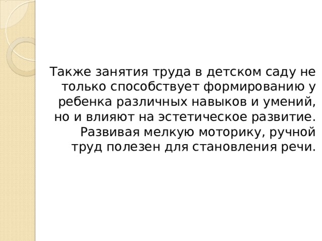 Также занятия труда в детском саду не только способствует формированию у ребенка различных навыков и умений, но и влияют на эстетическое развитие. Развивая мелкую моторику, ручной труд полезен для становления речи. 