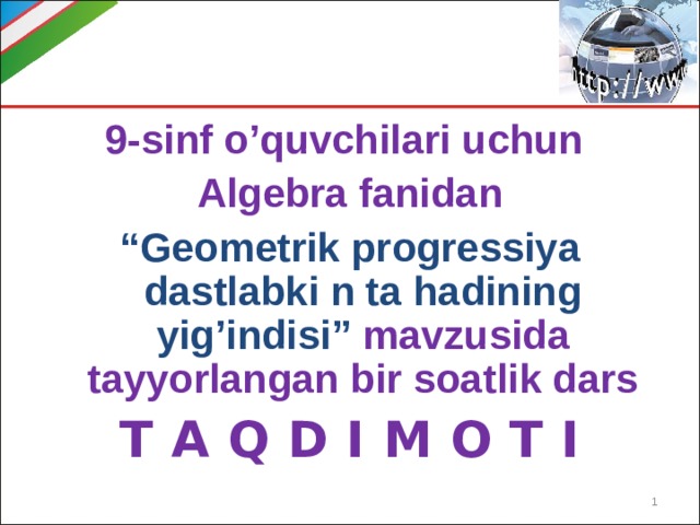 9-sinf o’quvchilari uchun Algebra fanidan “ Geometrik progressiya dastlabki n ta hadining yig’indisi” mavzusida tayyorlangan bir soatlik dars T A Q D I M O T I  