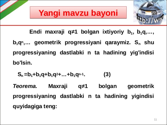 Yangi mavzu bayoni  Endi maxraji q ≠1 bolgan ixtiyoriy b 1 ,  b 1 q,…, b 1 q n ,… geometrik progressiyani qaraymiz. S n shu progressiyaning dastlabki n ta hadining yig'indisi bo'lsin.   S n =b 1 +b 1 q+b 1 q 2 +…+b 1 q n-1 . (3) Teorema. Maxraji q ≠1 bolgan geometrik progressiyaning dastlabki n ta hadining yigindisi quyidagiga teng:  