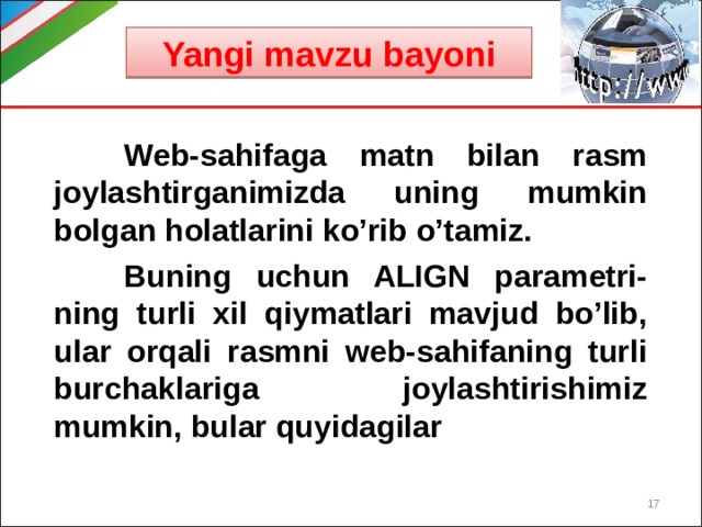 Yangi mavzu bayoni  Web-sahifaga matn bilan rasm joylashtirganimizda uning mumkin bolgan holatlarini ko’rib o’tamiz.  Buning uchun ALIGN parametri-ning turli xil qiymatlari mavjud bo’lib, ular orqali rasmni web-sahifaning turli burchaklariga joylashtirishimiz mumkin, bular quyidagilar  