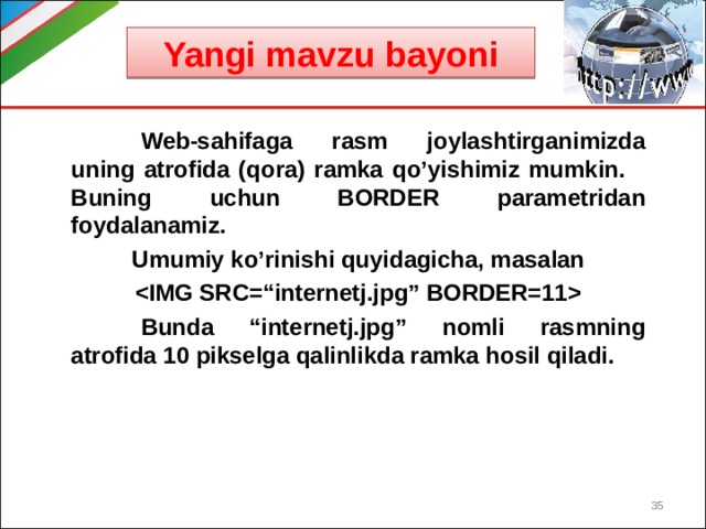 Yangi mavzu bayoni  Web-sahifaga rasm joylashtirganimizda uning atrofida (qora) ramka qo’yishimiz mumkin.  Buning uchun BORDER parametridan foydalanamiz. Umumiy ko’rinishi quyidagicha, masalan   Bunda “internetj.jpg” nomli rasmning atrofida 10 pikselga qalinlikda ramka hosil qiladi.   