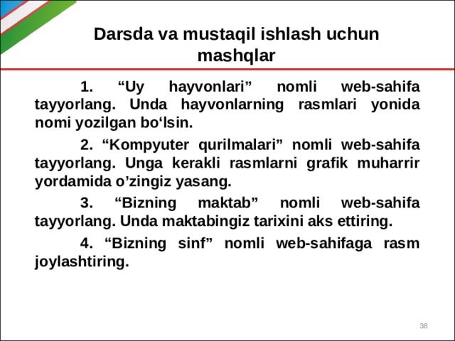 Darsda va mustaqil ishlash uchun mashqlar  1. “Uy hayvonlari” nomli web-sahifa tayyorlang. Unda hayvonlarning rasmlari yonida nomi yozilgan bo‘lsin.  2. “Kompyuter qurilmalari” nomli web-sahifa tayyorlang. Unga kerakli rasmlarni grafik muharrir yordamida o’zingiz yasang.  3. “Bizning maktab” nomli web-sahifa tayyorlang. Unda maktabingiz tarixini aks ettiring.  4. “Bizning sinf” nomli web-sahifaga rasm joylashtiring.  