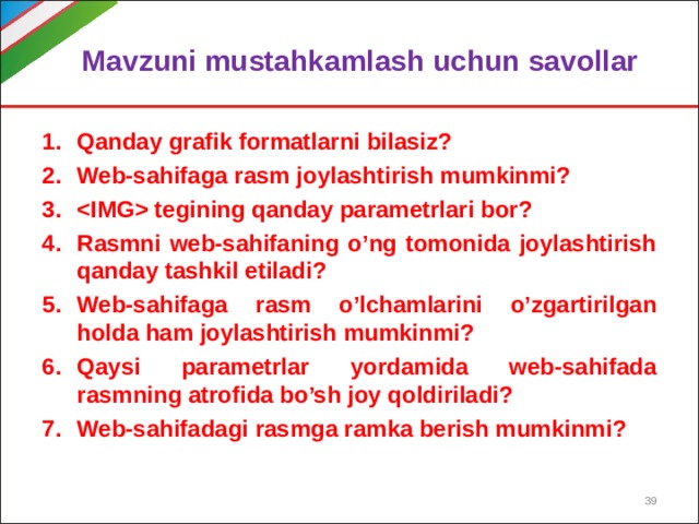 Mavzuni mustahkamlash uchun savollar Qanday grafik formatlarni bilasiz? Web-sahifaga rasm joylashtirish mumkinmi?  tegining qanday parametrlari bor? Rasmni web-sahifaning o’ng tomonida joylashtirish qanday tashkil etiladi? Web-sahifaga rasm o’lchamlarini o’zgartirilgan holda ham joylashtirish mumkinmi? Qaysi parametrlar yordamida web-sahifada rasmning atrofida bo’sh joy qoldiriladi? Web-sahifadagi rasmga ramka berish mumkinmi?   