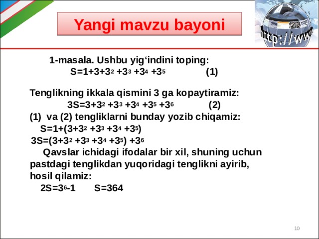 Yangi mavzu bayoni   1-masala. Ushbu yig‘indini toping:  S=1+3+3 2 +3 3 +3 4 +3 5 (1) Tenglikning ikkala qismini 3 ga kopaytiramiz:  3S=3+3 2 +3 3 +3 4 +3 5 +3 6 (2) va (2) tengliklarni bunday yozib chiqamiz:  S=1+(3+3 2 +3 3 +3 4 +3 5 )  3S=(3+3 2 +3 3 +3 4 +3 5 ) +3 6  Qavslar ichidagi ifodalar bir xil, shuning uchun pastdagi tenglikdan yuqoridagi tenglikni ayirib, hosil qilamiz:  2S=3 6 -1 S=364  