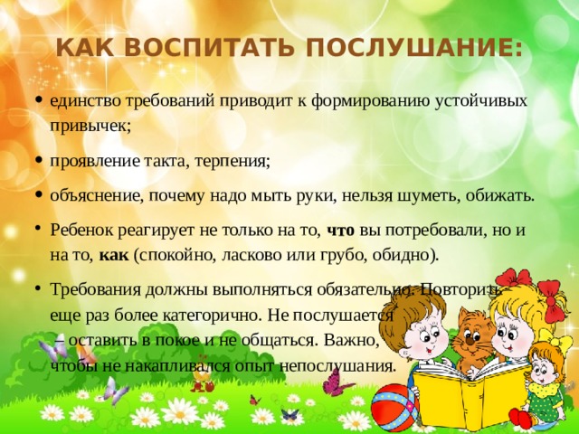 Как воспитать послушание: единство требований приводит к формированию устойчивых привычек; проявление такта, терпения; объяснение, почему надо мыть руки, нельзя шуметь, обижать. Ребенок реагирует не только на то,  что  вы потребовали, но и на то,  как  (спокойно, ласково или грубо, обидно). Требования должны выполняться обязательно. Повторить еще раз более категорично. Не послушается – оставить в покое и не общаться. Важно, чтобы не накапливался опыт непослушания. 