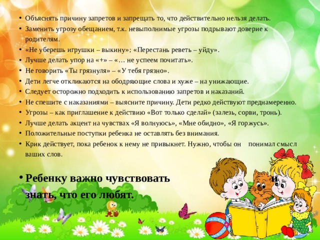 Объяснять причину запретов и запрещать то, что действительно нельзя делать. Заменить угрозу обещанием, т.к. невыполнимые угрозы подрывают доверие к родителям. «Не уберешь игрушки – выкину» ; «Перестань реветь – уйду». Лучше делать упор на «+» – «… не успеем почитать». Не говорить «Ты грязнуля» – «У тебя грязно». Дети легче откликаются на ободряющие слова и хуже – на унижающие. Следует осторожно подходить к использованию запретов и наказаний. Не спешите с наказаниями – выясните причину. Дети редко действуют преднамеренно. Угрозы – как приглашение к действию «Вот только сделай» (залезь, сорви, тронь). Лучше делать акцент на чувствах «Я волнуюсь», «Мне обидно», «Я горжусь». Положительные поступки ребенка не оставлять без внимания. Крик действует, пока ребенок к нему не привыкнет. Нужно, чтобы он понимал смысл ваших слов. Ребенку важно чувствовать и знать, что его любят. 