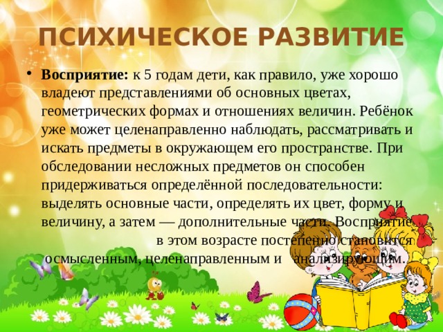 Психическое развитие Восприятие: к 5 годам дети, как правило, уже хорошо владеют представлениями об основных цветах, геометрических формах и отношениях величин. Ребёнок уже может целенаправленно наблюдать, рассматривать и искать предметы в окружающем его пространстве. При обследовании несложных предметов он способен придерживаться определённой последовательности: выделять основные части, определять их цвет, форму и величину, а затем — дополнительные части. Восприятие в этом возрасте постепенно становится осмысленным, целенаправленным и анализирующим. 
