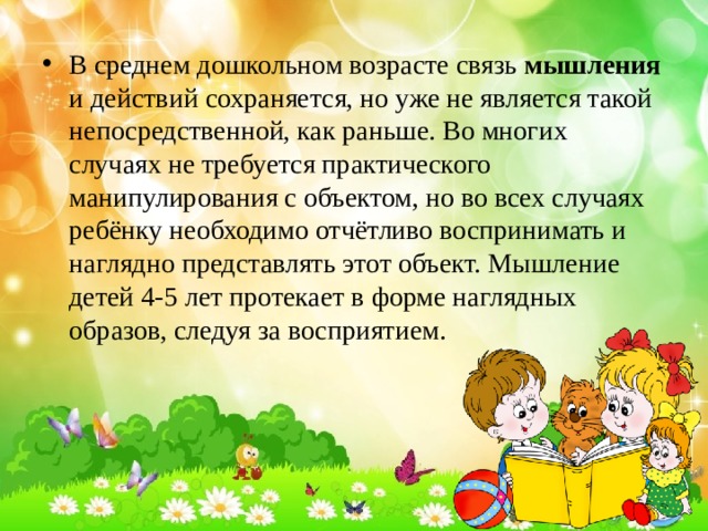 В среднем дошкольном возрасте связь мышления и действий сохраняется, но уже не является такой непосредственной, как раньше. Во многих случаях не требуется практического манипулирования с объектом, но во всех случаях ребёнку необходимо отчётливо воспринимать и наглядно представлять этот объект. Мышление детей 4-5 лет протекает в форме наглядных образов, следуя за восприятием. 