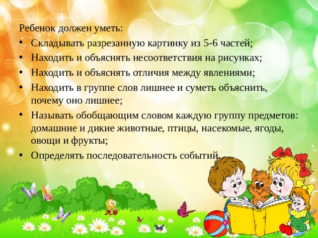 Ребенок должен уметь: Складывать разрезанную картинку из 5-6 частей; Находить и объяснять несоответствия на рисунках; Находить и объяснять отличия между явлениями; Находить в группе слов лишнее и суметь объяснить, почему оно лишнее; Называть обобщающим словом каждую группу предметов: домашние и дикие животные, птицы, насекомые, ягоды, овощи и фрукты; Определять последовательность событий. 