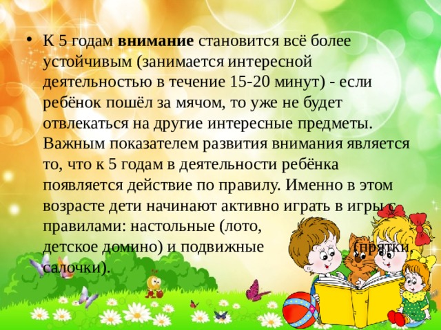 К 5 годам внимание становится всё более устойчивым (занимается интересной деятельностью в течение 15-20 минут) - если ребёнок пошёл за мячом, то уже не будет отвлекаться на другие интересные предметы. Важным показателем развития внимания является то, что к 5 годам в деятельности ребёнка появляется действие по правилу. Именно в этом возрасте дети начинают активно играть в игры с правилами: настольные (лото, детское домино) и подвижные (прятки, салочки). 