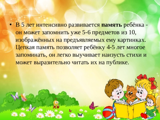 В 5 лет интенсивно развивается память ребёнка - он может запомнить уже 5-6 предметов из 10, изображённых на предъявляемых ему картинках. Цепкая память позволяет ребёнку 4-5 лет многое запоминать, он легко выучивает наизусть стихи и может выразительно читать их на публике. 