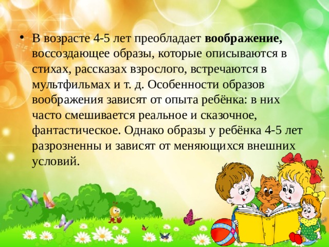 В возрасте 4-5 лет преобладает воображение, воссоздающее образы, которые описываются в стихах, рассказах взрослого, встречаются в мультфильмах и т. д. Особенности образов воображения зависят от опыта ребёнка: в них часто смешивается реальное и сказочное, фантастическое. Однако образы у ребёнка 4-5 лет разрозненны и зависят от меняющихся внешних условий. 